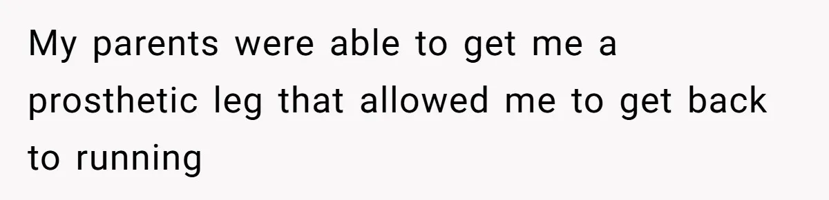 My parents were able to get me a prosthetic leg that allowed me to get back to running