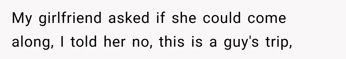 My girlfriend asked if she could come along, I told her no, this is a guy's trip,