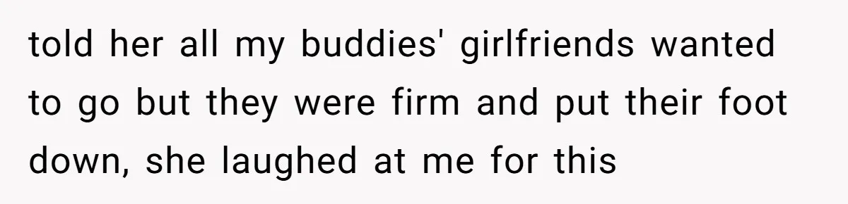told her all my buddies' girlfriends wanted to go but they were firm and put their foot down, she laughed at me for this