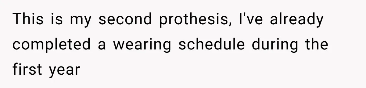 This is my second prothesis, I've already completed a wearing schedule during the first year