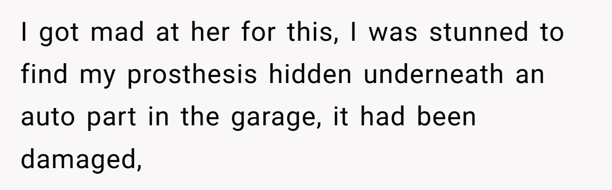 I got mad at her for this, I was stunned to find my prosthesis hidden underneath an auto part in the garage, it had been damaged,