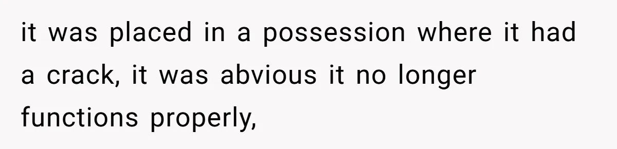 it was placed in a possession where it had a crack, it was abvious it no longer functions properly,