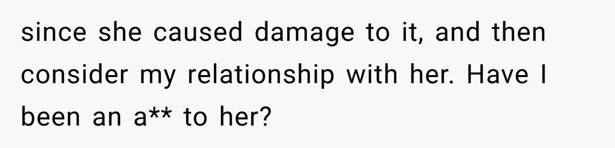 since she caused damage to it, and then consider my relationship with her. Have I been an a** to her?