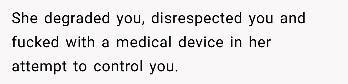She degraded you, disrespected you and fucked with a medical device in her attempt to control you.