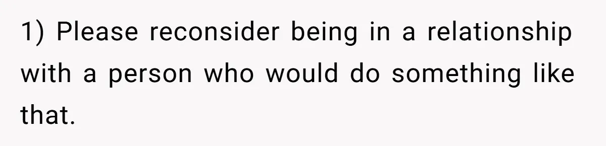 1) Please reconsider being in a relationship with a person who would do something like that.