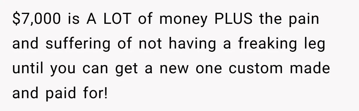 $7,000 is A LOT of money PLUS the pain and suffering of not having a freaking leg until you can get a new one custom made and paid for!