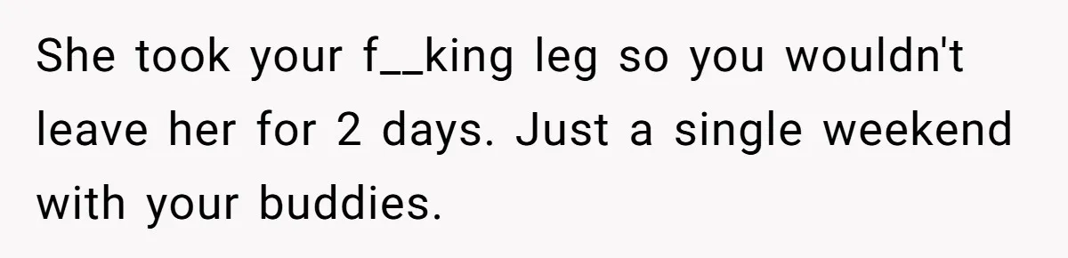 She took your f__king leg so you wouldn't leave her for 2 days. Just a single weekend with your buddies.