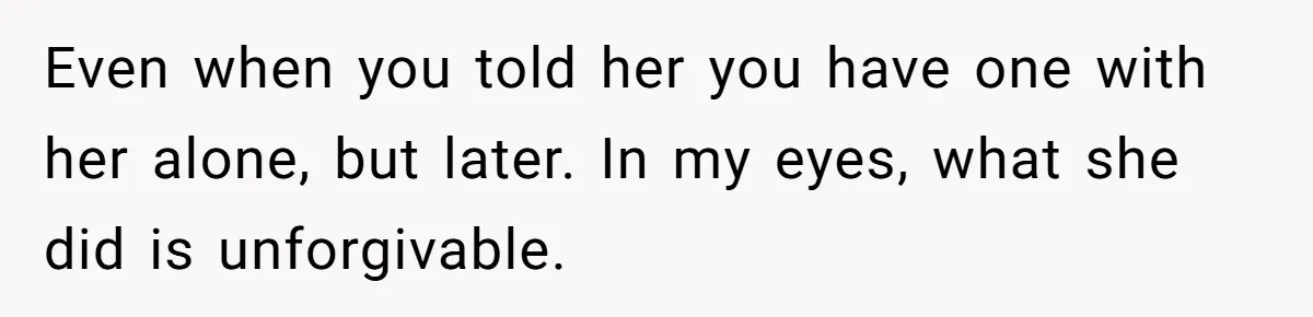 Even when you told her you have one with her alone, but later. In my eyes, what she did is unforgivable.