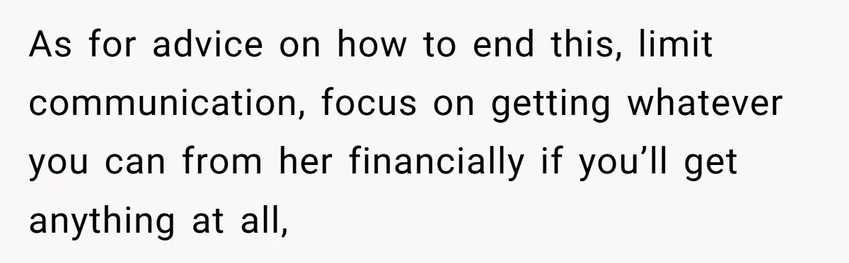 As for advice on how to end this, limit communication, focus on getting whatever you can from her financially if you’ll get anything at all,
