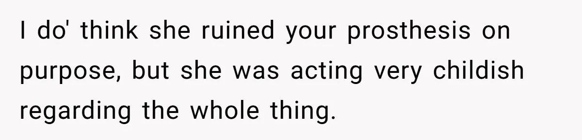 I do' think she ruined your prosthesis on purpose, but she was acting very childish regarding the whole thing.