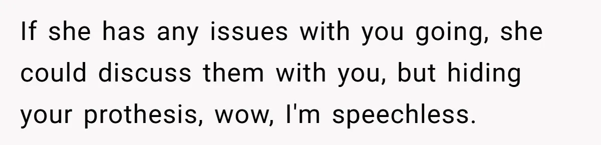 If she has any issues with you going, she could discuss them with you, but hiding your prothesis, wow, I'm speechless.