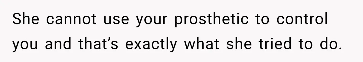 She cannot use your prosthetic to control you and that’s exactly what she tried to do.
