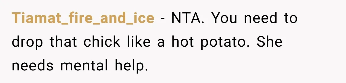 Tiamat_fire_and_ice − NTA. You need to drop that chick like a hot potato. She needs mental help.