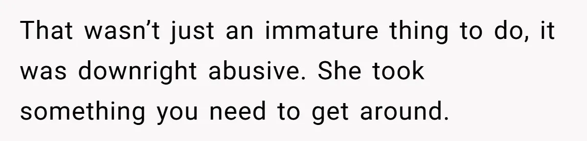 That wasn’t just an immature thing to do, it was downright abusive. She took something you need to get around.