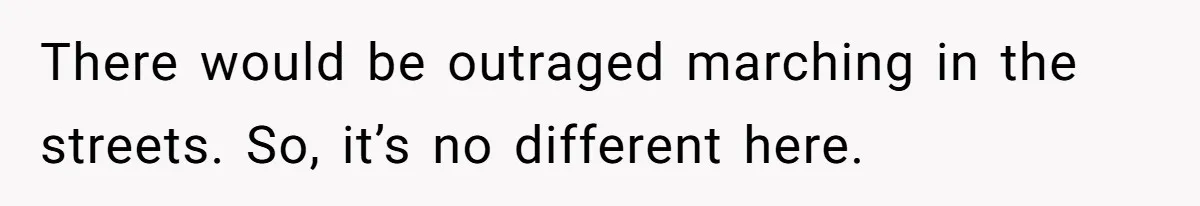 There would be outraged marching in the streets. So, it’s no different here.
