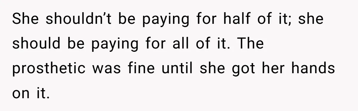 She shouldn’t be paying for half of it; she should be paying for all of it. The prosthetic was fine until she got her hands on it.