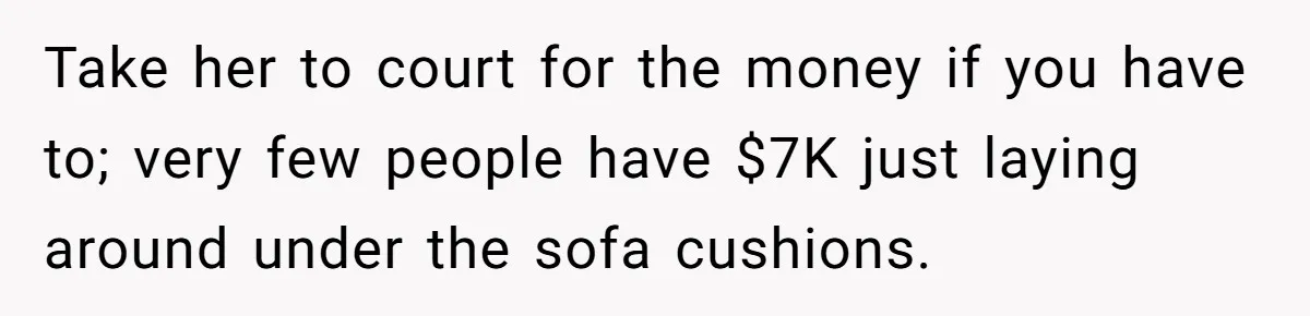 Take her to court for the money if you have to; very few people have $7K just laying around under the sofa cushions.