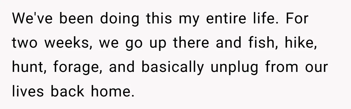 We've been doing this my entire life. For two weeks, we go up there and fish, hike, hunt, forage, and basically unplug from our lives back home.