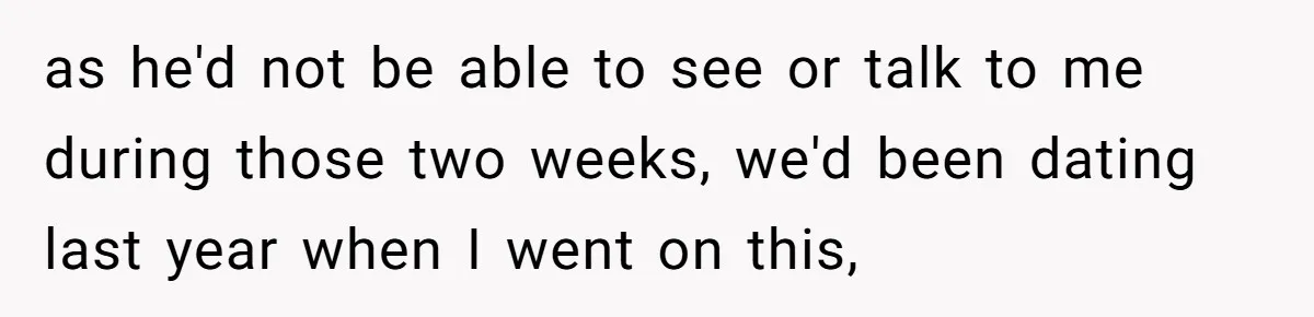 as he'd not be able to see or talk to me during those two weeks, we'd been dating last year when I went on this,