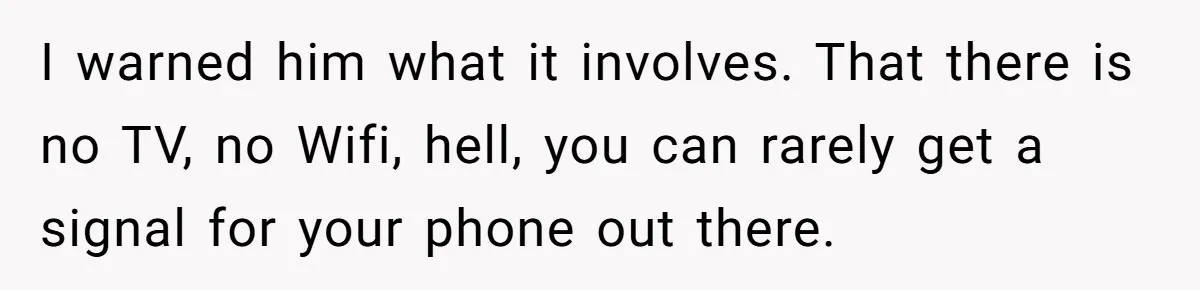 I warned him what it involves. That there is no TV, no Wifi, hell, you can rarely get a signal for your phone out there.