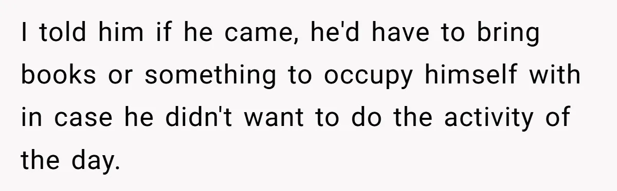 I told him if he came, he'd have to bring books or something to occupy himself with in case he didn't want to do the activity of the day.