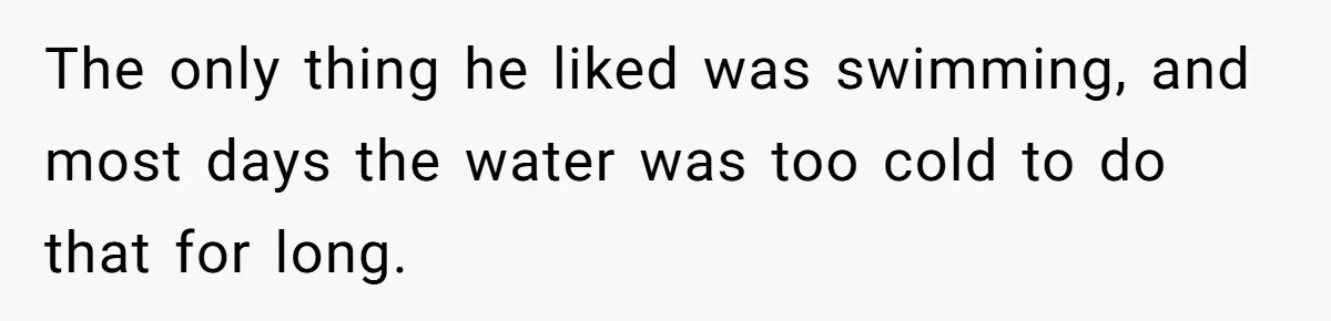 The only thing he liked was swimming, and most days the water was too cold to do that for long.