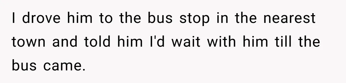 I drove him to the bus stop in the nearest town and told him I'd wait with him till the bus came.