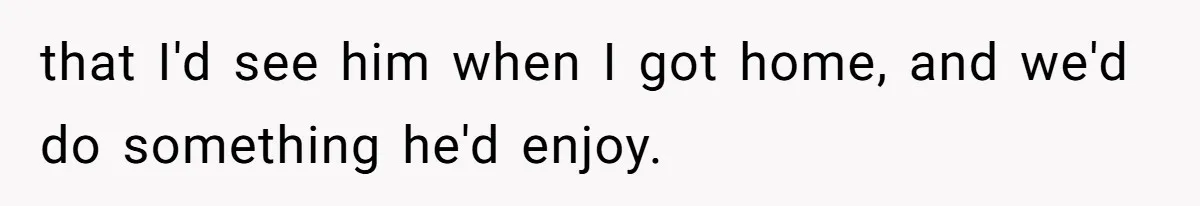 that I'd see him when I got home, and we'd do something he'd enjoy.