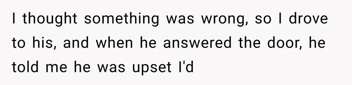 I thought something was wrong, so I drove to his, and when he answered the door, he told me he was upset I'd