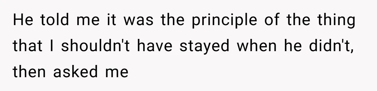 He told me it was the principle of the thing that I shouldn't have stayed when he didn't, then asked me