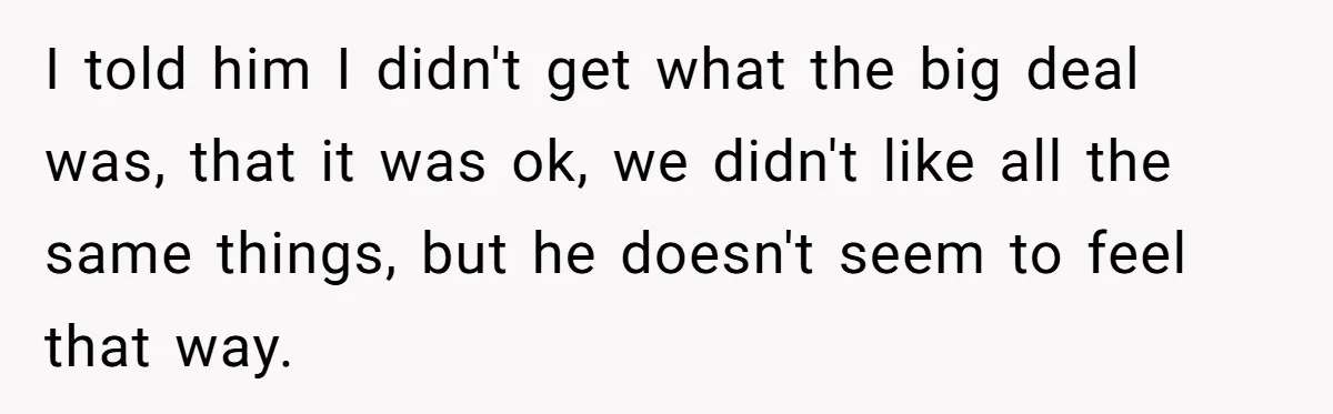 I told him I didn't get what the big deal was, that it was ok, we didn't like all the same things, but he doesn't seem to feel that way.