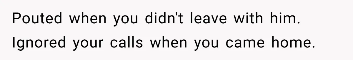 Pouted when you didn't leave with him. Ignored your calls when you came home.