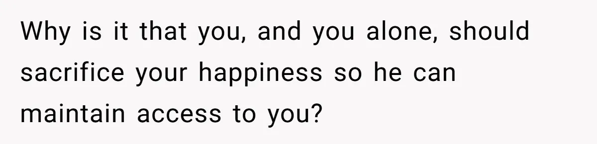 Why is it that you, and you alone, should sacrifice your happiness so he can maintain access to you?