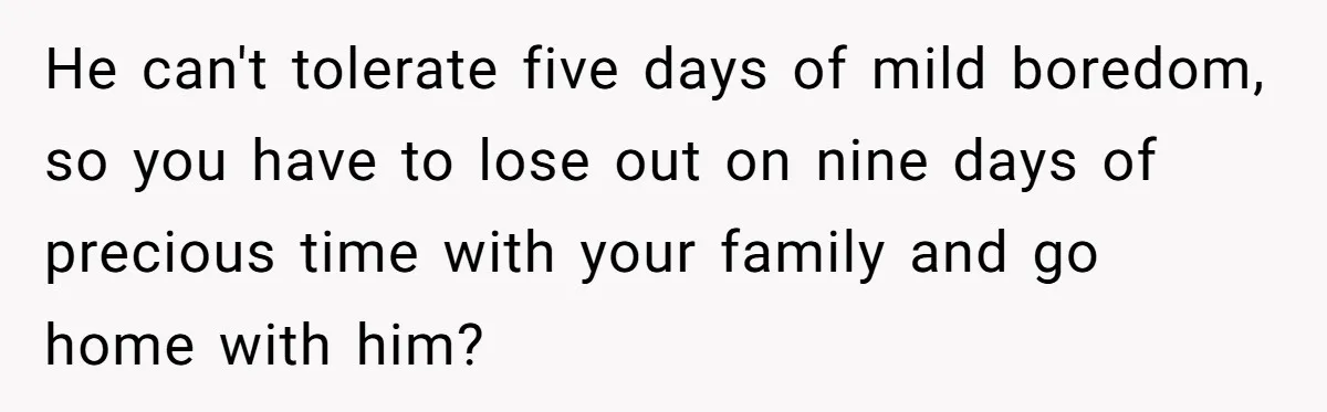 He can't tolerate five days of mild boredom, so you have to lose out on nine days of precious time with your family and go home with him?