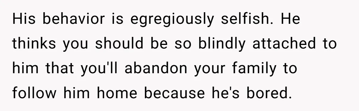 His behavior is egregiously selfish. He thinks you should be so blindly attached to him that you'll abandon your family to follow him home because he's bored.