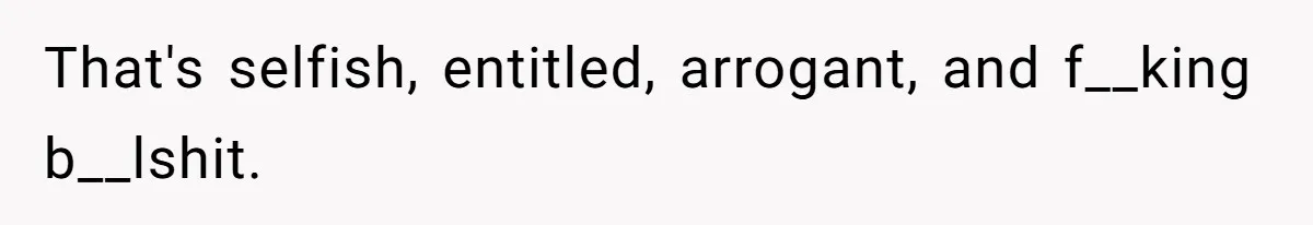 That's selfish, entitled, arrogant, and f__king b__lshit.