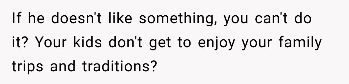 If he doesn't like something, you can't do it? Your kids don't get to enjoy your family trips and traditions?
