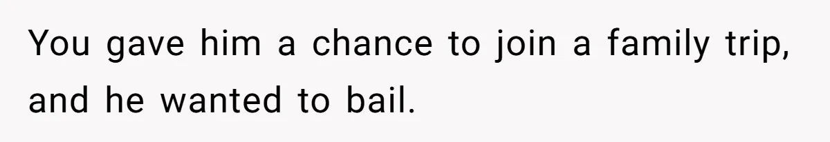 You gave him a chance to join a family trip, and he wanted to bail.