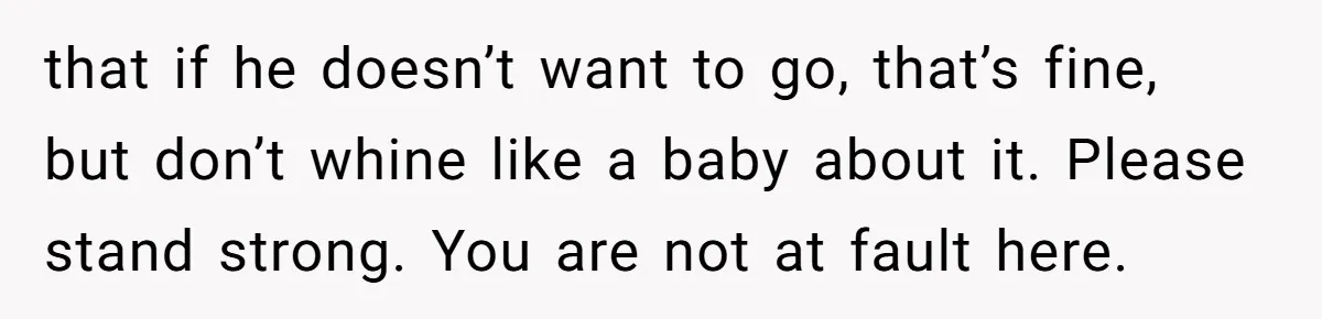 that if he doesn’t want to go, that’s fine, but don’t whine like a baby about it. Please stand strong. You are not at fault here.
