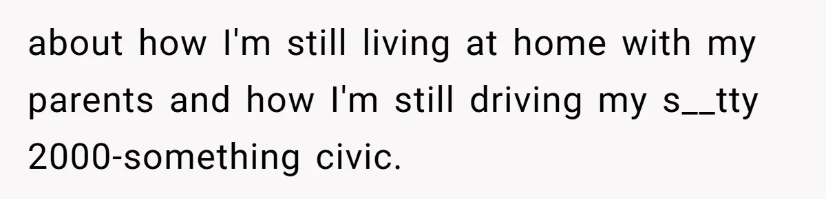 about how I'm still living at home with my parents and how I'm still driving my s__tty 2000-something civic.