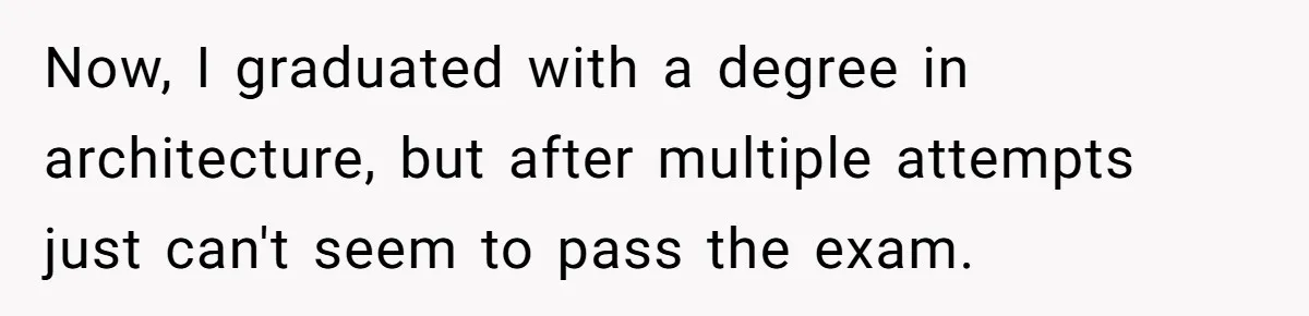 Now, I graduated with a degree in architecture, but after multiple attempts just can't seem to pass the exam.