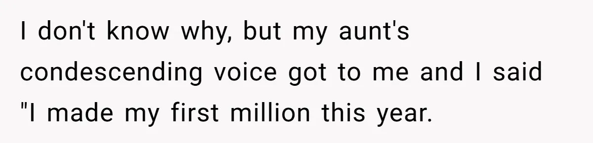 I don't know why, but my aunt's condescending voice got to me and I said "I made my first million this year.