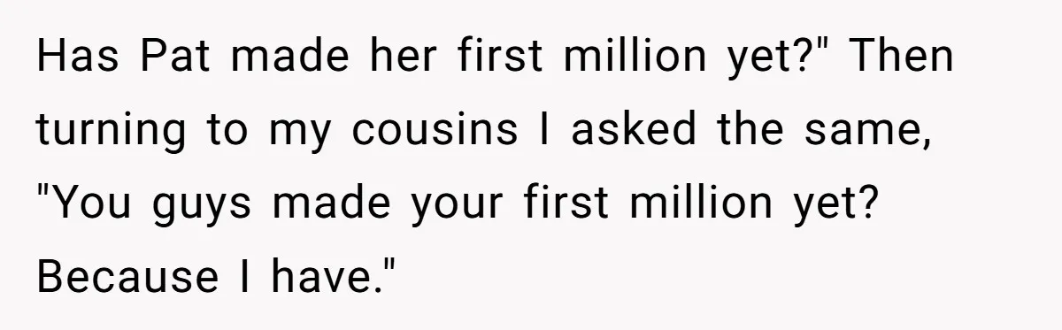 Has Pat made her first million yet?" Then turning to my cousins I asked the same, "You guys made your first million yet? Because I have."