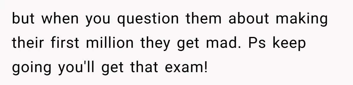 but when you question them about making their first million they get mad. Ps keep going you'll get that exam!