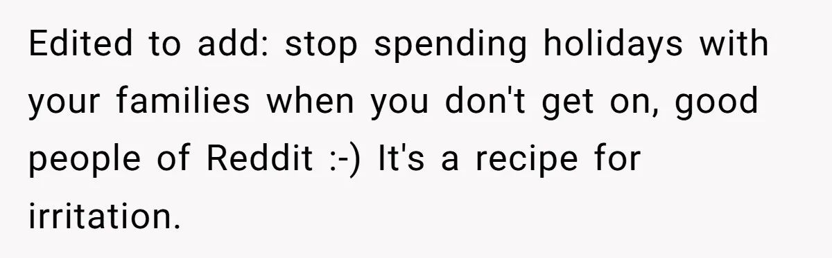Edited to add: stop spending holidays with your families when you don't get on, good people of Reddit :-) It's a recipe for irritation.