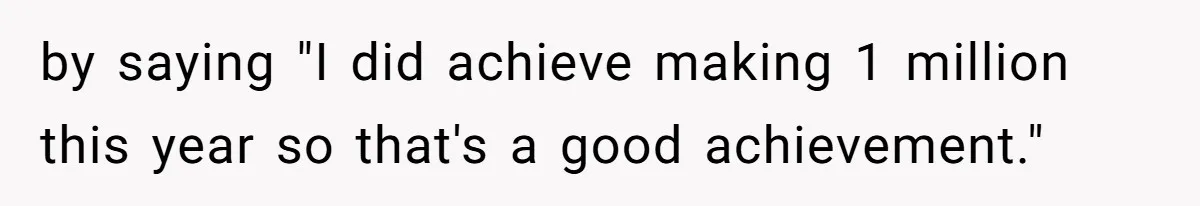 by saying "I did achieve making 1 million this year so that's a good achievement."