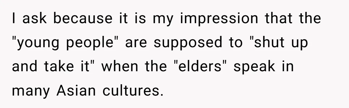 I ask because it is my impression that the "young people" are supposed to "shut up and take it" when the "elders" speak in many Asian cultures.