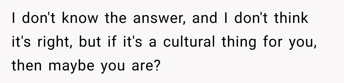 I don't know the answer, and I don't think it's right, but if it's a cultural thing for you, then maybe you are?
