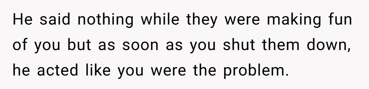 He said nothing while they were making fun of you but as soon as you shut them down, he acted like you were the problem.