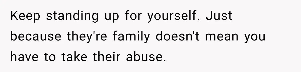 Keep standing up for yourself. Just because they're family doesn't mean you have to take their abuse.